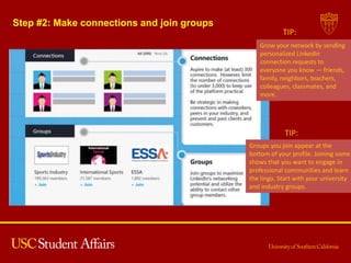 Step #2: Make connections and join groups
Groups you join appear at the
bottom of your profile. Joining some
shows that you want to engage in
professional communities and learn
the lingo. Start with your university
and industry groups.
TIP:
Grow your network by sending
personalized LinkedIn
connection requests to
everyone you know — friends,
family, neighbors, teachers,
colleagues, classmates, and
more.
TIP:
 