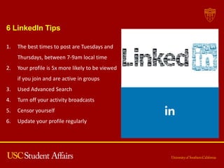 6 LinkedIn Tips
1. The best times to post are Tuesdays and
Thursdays, between 7-9am local time
2. Your profile is 5x more likely to be viewed
if you join and are active in groups
3. Used Advanced Search
4. Turn off your activity broadcasts
5. Censor yourself
6. Update your profile regularly
 