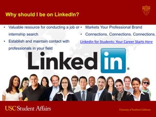 Why should I be on LinkedIn?
• Valuable resource for conducting a job or
internship search
• Establish and maintain contact with
professionals in your field
• Markets Your Professional Brand
• Connections. Connections. Connections.
LinkedIn for Students: Your Career Starts Here
 