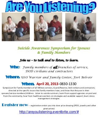 Suicide Awareness Symposium for Spouses
                           & Family Members

                   Join us – to talk and to listen, to learn.

         Who:         Family members of all branches of service,
                       DOD civilians and contractors

    Where: USO Warrior and Family Center, Fort Belvoir
                     When: April 20, 2013-0830-1330
 Symposium for Family members of all Military services, Guard/Reserve, DoD civilians and contractors;
       directed at the specific issues that family members have, and those that they see in their
spouses/service members/children. Listen to suicide survivors, learn from support agencies on post and
  from the community; hear from healthcare workers on strategies and available support; learn stress
                                         management strategies.


Register now – registration enters you into door prize drawing (IPOD, jewelry and other
                                            great prizes)
                   http://areyoulistening.eventbrite.com/#
 