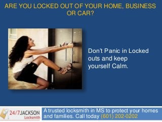 ARE YOU LOCKED OUT OF YOUR HOME, BUSINESS 
OR CAR? 
Don’t Panic in Locked 
outs and keep 
yourself Calm. 
A trusted locksmith in MS to protect your homes 
and families. Call today (601) 202-0202 
 