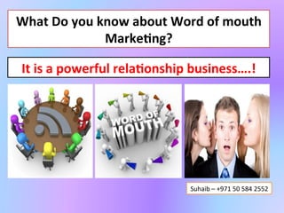 What	
  Do	
  you	
  know	
  about	
  Word	
  of	
  mouth	
  
                      Marke4ng?	
  

 It	
  is	
  a	
  powerful	
  rela4onship	
  business….!	
  




                                          Suhaib	
  –	
  +971	
  50	
  584	
  2552	
  
 