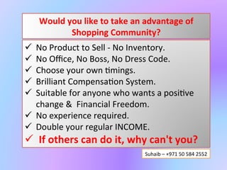Would	
  you	
  like	
  to	
  take	
  an	
  advantage	
  of	
  
               Shopping	
  Community?	
  
ü No	
  Selling	
  No	
  Inventory.	
  	
  
ü No	
  Oﬃce,	
  No	
  Boss,	
  No	
  Dress	
  Code.	
  
ü Choose	
  your	
  own	
  ;mings.	
  
ü One	
  to	
  two	
  hours	
  of	
  your	
  eﬀort	
  daily	
  
ü Brilliant	
  Compensa;on	
  System.	
  	
  
ü Suitable	
  for	
  students,	
  youths,	
  housewives	
  &	
  	
  
re;red	
  persons.	
  
ü No	
  experience	
  required.	
  	
  
ü Double	
  your	
  regular	
  INCOME.	
  
ü If	
  others	
  can	
  do	
  it,	
  why	
  can't	
  you?	
  
                                               Suhaib	
  –	
  +971	
  50	
  584	
  2552	
  
 