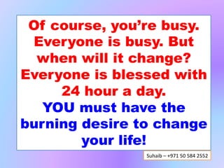 Of course, you’re busy.
 Everyone is busy. But
  when will it change?
Everyone is blessed with
     24 hour a day
   YOU must have the
burning desire to change
        your life!
                Suhaib	
  –	
  +971	
  50	
  584	
  2552	
  
 
