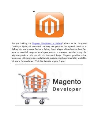 Are you looking for Magento Developers in Sydney? Come on in. Magento
Developer Sydney is renowned company that provides the topnotch services in
Sydney and nearby areas. We are a Sydney based Magento Development firm. Our
team of certified magento developers creates ecommerce websites using the
Magento platform. We specialize in front-end design; Magento provides online
businesses with the most powerful inbuilt marketing tools and scalability available.
We starve for excellence. Visit Our Website to get a Quote.
 