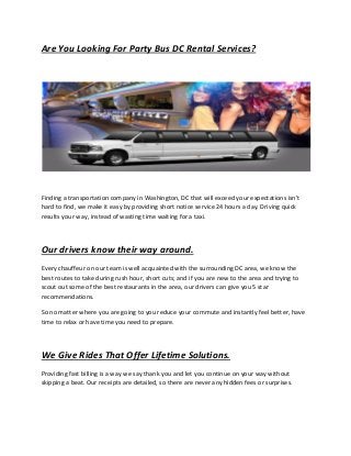 Are You Looking For Party Bus DC Rental Services?
Finding a transportation company in Washington, DC that will exceed your expectations isn't
hard to find, we make it easy by providing short notice service 24 hours a day. Driving quick
results your way, instead of wasting time waiting for a taxi.
Our drivers know their way around.
Every chauffeur on our team is well acquainted with the surrounding DC area, we know the
best routes to take during rush hour, short cuts; and if you are new to the area and trying to
scout out some of the best restaurants in the area, our drivers can give you 5 star
recommendations.
So no matter where you are going to you reduce your commute and instantly feel better, have
time to relax or have time you need to prepare.
We Give Rides That Offer Lifetime Solutions.
Providing fast billing is a way we say thank you and let you continue on your way without
skipping a beat. Our receipts are detailed, so there are never any hidden fees or surprises.
 