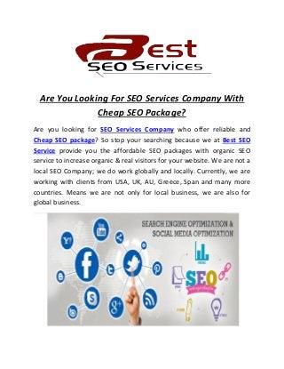 Are You Looking For SEO Services Company With
Cheap SEO Package?
Are you looking for SEO Services Company who offer reliable and
Cheap SEO package? So stop your searching because we at Best SEO
Service provide you the affordable SEO packages with organic SEO
service to increase organic & real visitors for your website. We are not a
local SEO Company; we do work globally and locally. Currently, we are
working with clients from USA, UK, AU, Greece, Span and many more
countries. Means we are not only for local business, we are also for
global business.
 