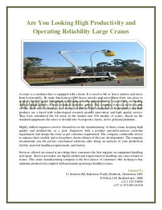 Are You Looking High Productivity and
Operating Reliability Large Cranes
A crane is a machine that is equipped with a hoist. It is used to lift or lower articles and move
them horizontally. Its main function is to lift heavy articles and move them from one place to
another. Smith Capital Equipment is the pioneer in the manufacture of cranes. They are leading
African manufacturers of truck mounted hydraulic cranes. The company created a niche because
of their innovative technology and lasting reliability. They emphasize on high quality, and their
products are a fused with technological research product innovation and high quality service.
They have introduced the 46 series in the market and 350 models of cranes. Based on the
standard equipments the series is divided into 4 categories classic, silver gold and platinum.
Highly skilled engineers involve themselves in the manufacturing of these cranes keeping high
quality and productivity as a goal. Engineers with a product specialist analyze customer
requirement and design the crane as per customer requirement. The company continually strives
to enhance their models and to keep their clients abreast of the new developments. The company
recommends you the perfect customized solutions after doing an analysis of your production
facility, material handling requirements, and factory.
Services offered are aimed at providing their customers the best support on equipment handling
and repair. Service providers are highly skilled and experienced in handling any issue related to
cranes. This crane manufacturing company is the best choice of customers who looking to buy
optimum productivity coupled with maximum operating reliability cranes.
Contact Us
11 Junction Rd, Industries North, Driehoek, Germiston 1401
P O Box 165, Bedfordview, 2008
+27 11 873-9830
+27 11 873-9831/2/3/4
 