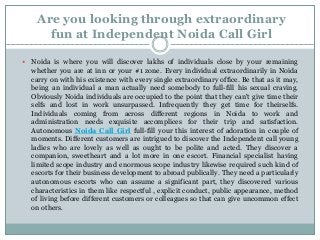 Are you looking through extraordinary
fun at Independent Noida Call Girl
 Noida is where you will discover lakhs of individuals close by your remaining
whether you are at inn or your #1 zone. Every individual extraordinarily in Noida
carry on with his existence with every single extraordinary office. Be that as it may,
being an individual a man actually need somebody to full-fill his sexual craving.
Obviously Noida individuals are occupied to the point that they can't give time their
selfs and lost in work unsurpassed. Infrequently they get time for theirselfs.
Individuals coming from across different regions in Noida to work and
administration needs exquisite accomplices for their trip and satisfaction.
Autonomous Noida Call Girl full-fill your this interest of adoration in couple of
moments. Different customers are intrigued to discover the Independent call young
ladies who are lovely as well as ought to be polite and acted. They discover a
companion, sweetheart and a lot more in one escort. Financial specialist having
limited scope industry and enormous scope industry likewise required such kind of
escorts for their business development to abroad publically. They need a particularly
autonomous escorts who can assume a significant part, they discovered various
characteristics in them like respectful , explicit conduct, public appearance, method
of living before different customers or colleagues so that can give uncommon effect
on others.
 