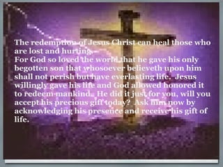 The redemption of Jesus Christ can heal those who are lost and hurting. For God so loved the world that he gave his only begotten son that whosoever believeth upon him shall not perish but have everlasting life.  Jesus willingly gave his life and God allowed honored it to redeem mankind.  He did it just for you, will you accept his precious gift today?  Ask him now by acknowledging his presence and receive his gift of life. 