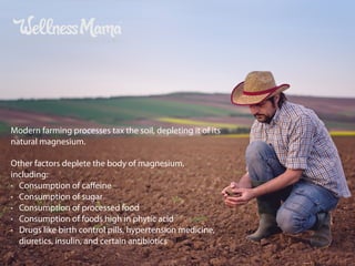 Modern farming processes tax the soil, depleting it of its
natural magnesium.
Other factors deplete the body of magnesium,
including:
• Consumption of caﬀeine
• Consumption of sugar
• Consumption of processed food
• Consumption of foods high in phytic acid
• Drugs like birth control pills, hypertension medicine,
diuretics, insulin, and certain antibiotics
 