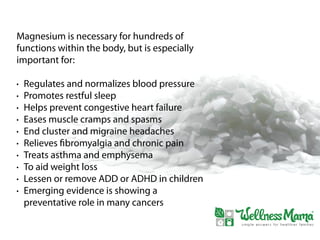 Magnesium is necessary for hundreds of
functions within the body, but is especially
important for:
• Regulates and normalizes blood pressure
• Promotes restful sleep
• Helps prevent congestive heart failure
• Eases muscle cramps and spasms
• End cluster and migraine headaches
• Relieves fibromyalgia and chronic pain
• Treats asthma and emphysema
• To aid weight loss
• Lessen or remove ADD or ADHD in children
• Emerging evidence is showing a
preventative role in many cancers
 