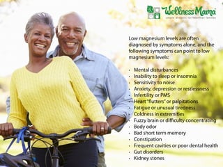 Low magnesium levels are often
diagnosed by symptoms alone, and the
following symptoms can point to low
magnesium levels:
• Mental disturbances
• Inability to sleep or insomnia
• Sensitivity to noise
• Anxiety, depression or restlessness
• Infertility or PMS
• Heart“flutters”or palpitations
• Fatigue or unusual tiredness
• Coldness in extremities
• Fuzzy brain or diﬃculty concentrating
• Body odor
• Bad short term memory
• Constipation
• Frequent cavities or poor dental health
• Gut disorders
• Kidney stones
 