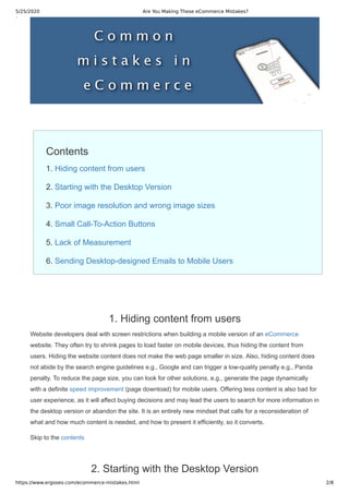 5/25/2020 Are You Making These eCommerce Mistakes?
https://www.ergoseo.com/ecommerce-mistakes.html 2/8
Contents
1. Hiding content from users
2. Starting with the Desktop Version
3. Poor image resolution and wrong image sizes
4. Small Call-To-Action Buttons
5. Lack of Measurement
6. Sending Desktop-designed Emails to Mobile Users
1. Hiding content from users
Website developers deal with screen restrictions when building a mobile version of an eCommerce
website. They often try to shrink pages to load faster on mobile devices, thus hiding the content from
users. Hiding the website content does not make the web page smaller in size. Also, hiding content does
not abide by the search engine guidelines e.g., Google and can trigger a low-quality penalty e.g., Panda
penalty. To reduce the page size, you can look for other solutions, e.g., generate the page dynamically
with a definite speed improvement (page download) for mobile users. Offering less content is also bad for
user experience, as it will affect buying decisions and may lead the users to search for more information in
the desktop version or abandon the site. It is an entirely new mindset that calls for a reconsideration of
what and how much content is needed, and how to present it efficiently, so it converts.
Skip to the contents
2. Starting with the Desktop Version
 