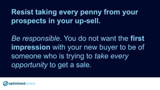 Resist taking every penny from your
prospects in your up-sell.
Be responsible. You do not want the first
impression with y...