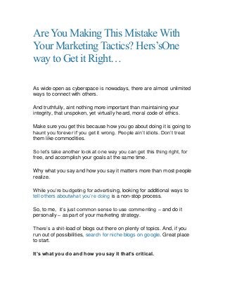 AreYou Making This Mistake With
Your Marketing Tactics? Hers’sOne
way to Get it Right…
As wide open as cyberspace is nowadays, there are almost unlimited
ways to connect with others.
And truthfully, aint nothing more important than maintaining your
integrity, that unspoken, yet virtually heard, moral code of ethics.
Make sure you get this because how you go about doing it is going to
haunt you forever if you get it wrong. People ain‟t idiots. Don‟t treat
them like commodities.
So let‟s take another look at one way you can get this thing right, for
free, and accomplish your goals at the same time.
Why what you say and how you say it matters more than most people
realize.
While you‟re budgeting for advertising, looking for additional ways to
tell others aboutwhat you‟re doing is a non-stop process.
So, to me, it‟s just common sense to use commenting – and do it
personally – as part of your marketing strategy.
There‟s a shit-load of blogs out there on plenty of topics. And, if you
run out of possibilities, search for niche blogs on google. Great place
to start.
It’s what you do and how you say it that’s critical.
 
