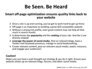 Be Seen. Be Heard
Smart off-page optimization ensures quality links back to
                     your website
    Once a site is up and running, you’ve got to work hard to get up there.
    Off-page is as important as building a great SEO compatible website.
    Without a strong link profile, even great content may not help all that
     much in search results.
    It determines the popularity and the ranking of your site. And the 2 are
     directly related!
    Leverage the power of social media. Post on relevant blogs, have a
     Twitter and Facebook presence, indulge in social bookmarking…
    Create relevant content, post on relevant social media, watch, measure,
     and engage your audiences!

Caution!
Make sure you have a well thought out strategy & you do it right. Ensure your
website shows up on relevant blogs, forums, and other social media.

                                                Source: ClickZ , Jun 2009; seomoz.org, Nov 2010
 