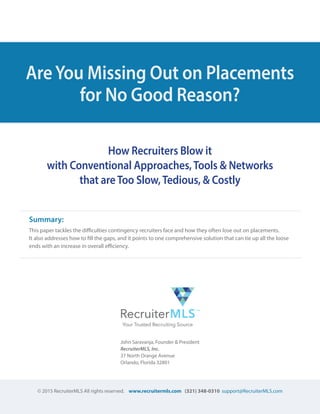 © 2015 RecruiterMLS All rights reserved. www.recruitermls.com (321) 348-0310 support@RecruiterMLS.com
AreYou Missing Out on Placements
for No Good Reason?
How Recruiters Blow it
with Conventional Approaches,Tools & Networks
that areToo Slow,Tedious, & Costly
John Saravanja, Founder & President
RecruiterMLS, Inc.
37 North Orange Avenue
Orlando, Florida 32801
Summary: 	 	 	
This paper tackles the difficulties contingency recruiters face and how they often lose out on placements.
It also addresses how to fill the gaps, and it points to one comprehensive solution that can tie up all the loose
ends with an increase in overall efficiency.
 