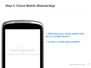 Step 4. Check Mobile Website/App




                         ü  What does your clients website look
                         like on a mobile device?

                         ü  Is there a mobile app available?




                                                                                        26
                                                 Google Confidential and Proprietary   26
 