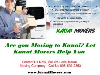 Contact Us Now, We are Local Kauai
Moving Company - Call Us 808-639-2353
www.KauaiMovers.com
Are you Moving to Kauai? Let
Kauai Movers Help You
 Deliver to Young Brothers or Matson
 Deliver to another address on the island of Kauai
 Deliver to a storage facility
 General moving assistance (packing &
unpacking)
 