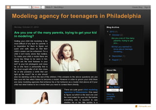 Share

1

More

Next Blog»

Create Blog

Sign In

Modeling agency for teenagers in Philadelphia
Monday, October 21, 2013

Blog Archive

Are you one of the many parents, trying to get your kid
in modeling?

▼ 2013 (4)

Getting your child into modeling is the
most difficult of any task for parents. It
is imperative for them to figure out
quick and safe ways so that their
child’s career can be enhanced. For a
child it isn’t looks alone that matters.
To make your child a model there are
some key things to be seen in him.
Which are the best features in your
kid? Is your kid photogenic and does
he or she have a personality that is
the most sought after of all. Also does
he or she possess a smile that can
light up the room? He or she should
also be standing out from the rest of the children. If the answers to the above questions are yes
then your kid has what it takes to become a model. However in order to groom your child there
are many modeling agencies that enhance his or her behavior as a model. And above all if your
child has what it takes to be a model then you need to contact them directly.

▼ October (2)
Are you one of the many
parents, trying to get
you...
All that you wanted to
know about teenage
modeling...
► September (1)
► August (1)

About Me

Ray Walter
There are quite good child modeling
agencies in Philadelphia. One need
to figure out which is the best one and
the most suited for your kid. But before
everything one is required to see
whether his or her little toddler is a

Fo llo w

0

View my
complete
prof ile

PDFmyURL.com

 