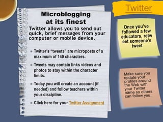Microblogging
at its finest
Twitter allows you to send out
quick, brief messages from your
computer or mobile device.
● Twitter’s “tweets” are microposts of a
maximum of 140 characters.
● Tweets may contain links videos and
photos to stay within the character
limits.
● Today you will create an account (if
needed) and follow teachers within
your discipline.
● Click here for your Twitter Assignment

Twitter

 