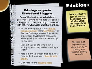 Edublogs supports
Educational Bloggers.
One of the best ways to build your
personal learning network is to become
a blogger and use your blog to network
with others who write and share online.
● Follow the easy steps in this teacher
challenge activity from Sue Waters. The
Teacher Challenge involves free 30 day
professional development challenges
where participants are stepped through
weekly tasks.
● She’s got tips on choosing a name,
setting up your blog, and customizing a
theme.
● Here is a link to a video that helps with
creating first blog post. Blogs in plain
English.
● Click here for our Blogging Notes

 