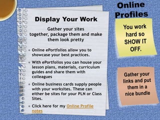 Display Your Work
Gather your sites
together, package them and make
them look pretty
● Online ePortfolios allow you to
showcase your best practices.
● With ePortfolios you can house your
lesson plans, materials, curriculum
guides and share them with
colleagues
● Online business cards supply people
with your worksites. These can
either be sites for your PLN or Class
Sites.
● Click here for my Online Profile
notes

 