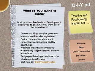 What do YOU WANT to
learn?
Do-it-yourself Professional Development
allows you to get what you want out of
the experience.

• Twitter and Blogs can give you more
information than a boring lecture.
• Online communities allow you to
connect with other people and try
new things.
• Webinars are available when you
want on any subject that you want to
learn about.
• Design your learning experience to be
what must benefits you.
• Click here our Do It Yourself notes

 