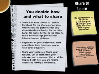 You decide how
and what to share
● Some educators choose to reserve
Facebook for the sharing of personal
information and pictures with only
close friends and family. On the other
hand, for many, Twitter is the place to
share and exchange professional
information and pictures.

● Regardless of your preference, start
using these tools today and connect
with other educators.
● Share your successes. Share your
failures. Let us learn from your
mistakes and successes. We can all be
inspired with how you are forging
ahead and making a difference.

 