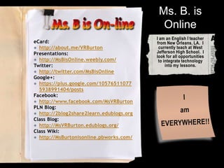 Ms. B. is
Online
eCard:
● http://about.me/VRBurton
Presentations:
● http://MsBisOnline.weebly.com/
Twitter:
● http://twitter.com/MsBisOnline
Google+:
● https://plus.google.com/10576511077
5938991404/posts
Facebook:
● http://www.facebook.com/MsVRBurton
PLN Blog:
● http://2blog2share2learn.edublogs.org
Class Blog:
● http://MsVRBurton.edublogs.org/
Class Wiki:
● http://MsBurtonisonline.pbworks.com/

I am an English I teacher
from New Orleans, LA. I
currently teach at West
Jefferson High School. I
look for all opportunities
to integrate technology
into my lessons.

 