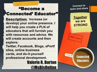“Become a
„Connected‟ Educator”
Description: Increase (or
develop) your online presence. I
will help you create a PLN of
educators that will furnish you
with resources and advice. We
will create accounts and then
explore:
Twitter, Facebook, Blogs, ePortf
olios, online business
cards, and do-it-yourself
professional development.

Valerie R. Burton
@MsBisOnline

Connected
Educators

 