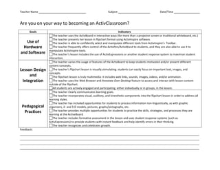 Are you on your way to becoming an ActivClassroom?<br />GoalsIndicatorsUse of Hardware and Software FORMCHECKBOX The teacher uses the ActivBoard in interactive ways (for more than a projector screen or traditional whiteboard, etc.) FORMCHECKBOX The teacher presents her lesson in flipchart format using ActivInspire software. FORMCHECKBOX The teacher is able to confidently select and manipulate different tools from ActivInspire’s  Toolbar. FORMCHECKBOX The teacher frequently offers control of the ActivPen/ActivWand to students, and they are also able to use it to manipulate ActivInspire tools. FORMCHECKBOX The teacher’s lesson includes the use of ActivExpressions or another student response system to maximize student interaction.Lesson Design and Integration FORMCHECKBOX The teacher varies the usage of features of the ActivBoard to keep students motivated and/or present different content concepts. FORMCHECKBOX The teacher’s flipchart lesson is visually stimulating: students can easily focus on important text, images, and concepts. FORMCHECKBOX The flipchart lesson is truly multimedia: it includes web links, sounds, images, videos, and/or animation. FORMCHECKBOX The teacher uses the Web Browser and Annotate Over Desktop feature to access and interact with lesson content outside of the flipchart. FORMCHECKBOX All students are actively engaged and participating, either individually or in groups, in the lesson.Pedagogical Practices FORMCHECKBOX The teacher clearly communicates learning goals. FORMCHECKBOX The teacher incorporates visual, auditory, and kinesthetic components into the flipchart lesson in order to address all learning styles. FORMCHECKBOX The teacher has included opportunities for students to process information non-linguistically, as with graphic organizers, 2- and 3-D models, pictures, graphs/pictographs, etc. FORMCHECKBOX The teacher provides multiple opportunities for students to practice the skills, strategies, and processes they are learning at the ActiveBoard. FORMCHECKBOX The teacher includes formative assessment in the lesson and uses student response systems (such as ActivExpressions) to provide students with instant feedback and help identify errors in their thinking. FORMCHECKBOX The teacher recognizes and celebrates growth.<br />Feedback: ________________________________________________________________________________________________________________________________________________________________________________________________________________________________________________________________________________________________________________________________________________________________________________________________________________________________________________<br />