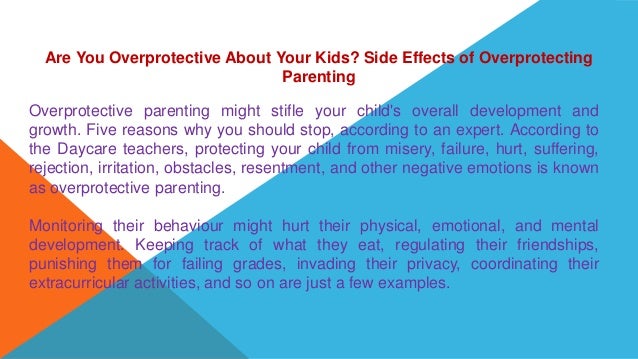 Are You Overprotective About Your Kids? Side Effects of Overprotecting
Parenting
Overprotective parenting might stifle your child's overall development and
growth. Five reasons why you should stop, according to an expert. According to
the Daycare teachers, protecting your child from misery, failure, hurt, suffering,
rejection, irritation, obstacles, resentment, and other negative emotions is known
as overprotective parenting.
Monitoring their behaviour might hurt their physical, emotional, and mental
development. Keeping track of what they eat, regulating their friendships,
punishing them for failing grades, invading their privacy, coordinating their
extracurricular activities, and so on are just a few examples.
 