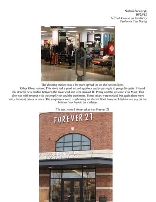 Nathan Szewczyk
                                                                                                      10/25/12
                                                                                   A Crash Course on Creativity
                                                                                          Professor Tina Seelig




                           The clothing section was a bit more spread out on the bottom floor.
         Other Observations: This store had a good mix of ages/sex and even single to group diversity. I found
 this store to be a median between the lower end and over crowed JC Penny and the up scale Von Maur. That
  also was with respect with the employees and the customers. Some prices were noticed but again these were
only discount prices or sales. The employees were overbearing on the top floor however I did not see any on the
                                        bottom floor beside the cashiers.

                                     The next store I observed at was Forever 21
 