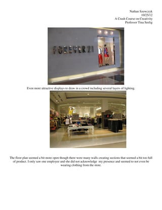 Nathan Szewczyk
                                                                                                     10/25/12
                                                                                  A Crash Course on Creativity
                                                                                         Professor Tina Seelig




             Even more attractive displays to draw in a crowd including several layers of lighting.




The floor plan seemed a bit more open though there were many walls creating sections that seemed a bit too full
  of product. I only saw one employee and she did not acknowledge my presence and seemed to not even be
                                       wearing clothing from the store.
 