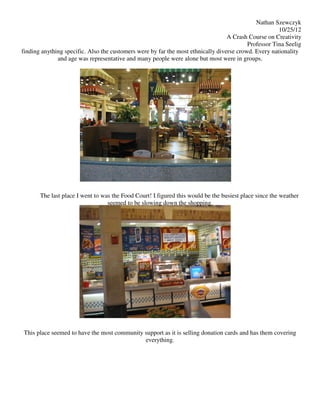 Nathan Szewczyk
                                                                                                      10/25/12
                                                                                  A Crash Course on Creativity
                                                                                          Professor Tina Seelig
finding anything specific. Also the customers were by far the most ethnically diverse crowd. Every nationality
              and age was representative and many people were alone but most were in groups.




       The last place I went to was the Food Court! I figured this would be the busiest place since the weather
                                  seemed to be slowing down the shopping.




This place seemed to have the most community support as it is selling donation cards and has them covering
                                             everything.
 