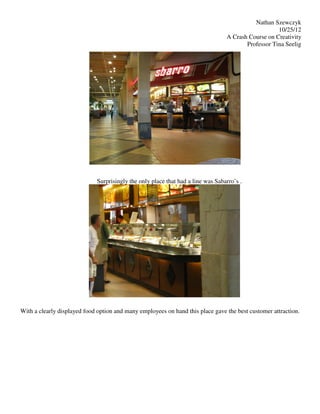 Nathan Szewczyk
                                                                                                    10/25/12
                                                                                 A Crash Course on Creativity
                                                                                        Professor Tina Seelig




                             Surprisingly the only place that had a line was Sabarro’s .




With a clearly displayed food option and many employees on hand this place gave the best customer attraction.
 