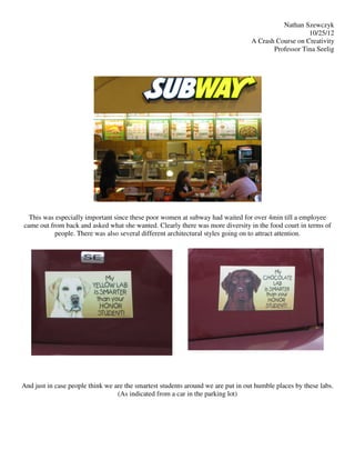 Nathan Szewczyk
                                                                                                     10/25/12
                                                                                  A Crash Course on Creativity
                                                                                         Professor Tina Seelig




  This was especially important since these poor women at subway had waited for over 4min till a employee
came out from back and asked what she wanted. Clearly there was more diversity in the food court in terms of
           people. There was also several different architectural styles going on to attract attention.




And just in case people think we are the smartest students around we are put in out humble places by these labs.
                                  (As indicated from a car in the parking lot)
 
