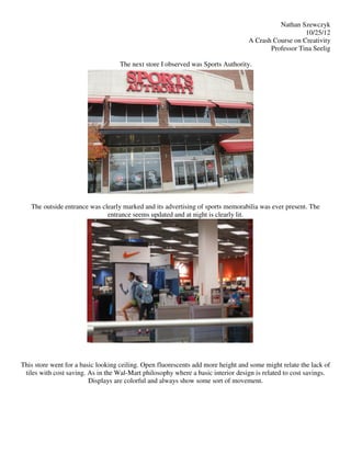 Nathan Szewczyk
                                                                                                     10/25/12
                                                                                  A Crash Course on Creativity
                                                                                         Professor Tina Seelig

                                   The next store I observed was Sports Authority.




   The outside entrance was clearly marked and its advertising of sports memorabilia was ever present. The
                              entrance seems updated and at night is clearly lit.




This store went for a basic looking ceiling. Open fluorescents add more height and some might relate the lack of
 tiles with cost saving. As in the Wal-Mart philosophy where a basic interior design is related to cost savings.
                         Displays are colorful and always show some sort of movement.
 