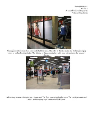 Nathan Szewczyk
                                                                                                   10/25/12
                                                                                A Crash Course on Creativity
                                                                                       Professor Tina Seelig




Mannequins in this store show some sort of athletic pose. The color of the skin makes the clothing color pop
 more as well as looking sleeker. The lighting of the poster displays adds some interesting to the window
                                                  display.




Advertising for store discounts was ever present. The floor plan seemed rather open. The employees wore red
                             polo’s with company logos on them and kaki pants.
 