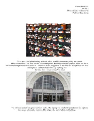 Nathan Szewczyk
                                                                                                      10/25/12
                                                                                   A Crash Course on Creativity
                                                                                          Professor Tina Seelig




              Prices were clearly labels along with sale prices, to which almost everything was on sale.
       Other observations: The store smelled like rubber/plastic. Probably due to the products inside and it was
not overpowering however I did notice it. I seemed to be the only person in the store and in my time in the store
                            one employee said hello but did not say anything else.
                                       The next store I observed was Von Maur




       The entrance seemed very grand and over scaled. The signing was small and seemed more like a plaque
                then a sign labeling the business. This all gave the feel of a high end building.
 