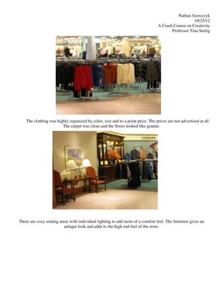 Nathan Szewczyk
                                                                                                    10/25/12
                                                                                 A Crash Course on Creativity
                                                                                        Professor Tina Seelig




    The clothing was highly organized by color, size and to a point price. The prices are not advertised at all.
                        The carpet was clean and the floors looked like granite.




There are cozy seating areas with individual lighting to add more of a comfort feel. The furniture gives an
                          antique look and adds to the high end feel of the store.
 
