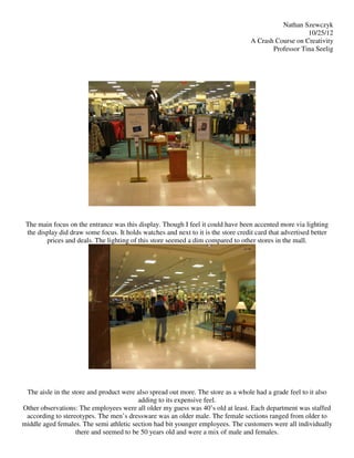 Nathan Szewczyk
                                                                                                       10/25/12
                                                                                    A Crash Course on Creativity
                                                                                           Professor Tina Seelig




 The main focus on the entrance was this display. Though I feel it could have been accented more via lighting
 the display did draw some focus. It holds watches and next to it is the store credit card that advertised better
        prices and deals. The lighting of this store seemed a dim compared to other stores in the mall.




 The aisle in the store and product were also spread out more. The store as a whole had a grade feel to it also
                                          adding to its expensive feel.
Other observations: The employees were all older my guess was 40’s old at least. Each department was staffed
 according to stereotypes. The men’s dressware was an older male. The female sections ranged from older to
middle aged females. The semi athletic section had bit younger employees. The customers were all individually
                    there and seemed to be 50 years old and were a mix of male and females.
 