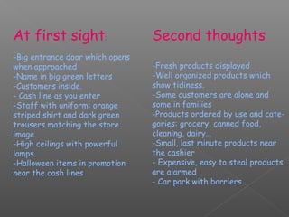 At first sight:                  Second thoughts
-Big entrance door which opens
when approached                  -Fresh products displayed
-Name in big green letters       -Well organized products which
-Customers inside.               show tidiness.
- Cash line as you enter         -Some customers are alone and
-Staff with uniform: orange      some in families
striped shirt and dark green     -Products ordered by use and cate-
trousers matching the store      gories: grocery, canned food,
image                            cleaning, dairy…
-High ceilings with powerful     -Small, last minute products near
lamps                            the cashier
-Halloween items in promotion    - Expensive, easy to steal products
near the cash lines              are alarmed
                                 - Car park with barriers
 