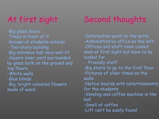 At first sight:                    Second thoughts
-Big glass doors
-Trees in front of it              -Information point on the write
-Groups of students outside        -Administrative office on the left.
- Two-story building               -Offices and staff room cannot
-Big entrance hall very well-lit   seen at first sight but have to be
-Square inner yard surrounded      looked for.
by glass both on the ground and     - Friendly staff
top floors                         -Big stairs to go to the first floor
-White walls                       -Pictures of older times on the
-Blue blinds                       walls
-Big, bright coloured flowers      -Notice boards with advertisements
made of wood                       for the students
                                   -Vending and coffee machine in the
                                   hall
                                   -Smell of coffee
                                   -Lift can’t be easily found
 