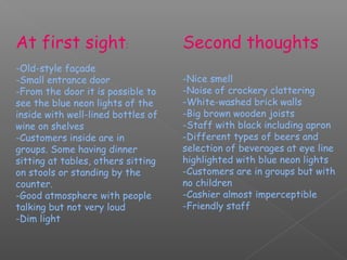 At first sight:                     Second thoughts
-Old-style façade
-Small entrance door                -Nice smell
-From the door it is possible to    -Noise of crockery clattering
see the blue neon lights of the     -White-washed brick walls
inside with well-lined bottles of   -Big brown wooden joists
wine on shelves                     -Staff with black including apron
-Customers inside are in            -Different types of beers and
groups. Some having dinner          selection of beverages at eye line
sitting at tables, others sitting   highlighted with blue neon lights
on stools or standing by the        -Customers are in groups but with
counter.                            no children
-Good atmosphere with people        -Cashier almost imperceptible
talking but not very loud           -Friendly staff
-Dim light
 