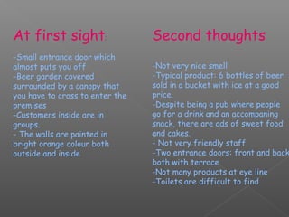 At first sight:                  Second thoughts
-Small entrance door which
almost puts you off              -Not very nice smell
-Beer garden covered             -Typical product: 6 bottles of beer
surrounded by a canopy that      sold in a bucket with ice at a good
you have to cross to enter the   price.
premises                         -Despite being a pub where people
-Customers inside are in         go for a drink and an accompaning
groups.                          snack, there are ads of sweet food
- The walls are painted in       and cakes.
bright orange colour both        - Not very friendly staff
outside and inside               -Two entrance doors: front and back
                                 both with terrace
                                 -Not many products at eye line
                                 -Toilets are difficult to find
 
