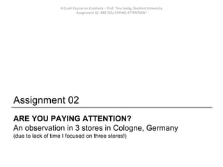 A Crash Course on Creativity – Prof. Tina Seelig, Stanford University
                             - Assignment 02: ARE YOU PAYING ATTENTION? -




Assignment 02
ARE YOU PAYING ATTENTION?
An observation in 3 stores in Cologne, Germany
(due to lack of time I focused on three stores!)
 