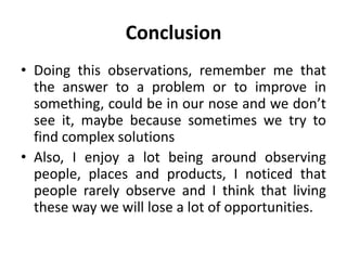 Conclusion
• Doing this observations, remember me that
  the answer to a problem or to improve in
  something, could be in our nose and we don’t
  see it, maybe because sometimes we try to
  find complex solutions
• Also, I enjoy a lot being around observing
  people, places and products, I noticed that
  people rarely observe and I think that living
  these way we will lose a lot of opportunities.
 